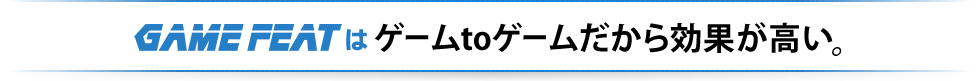 GAME FEATはゲームtoゲームだから効果が高い。