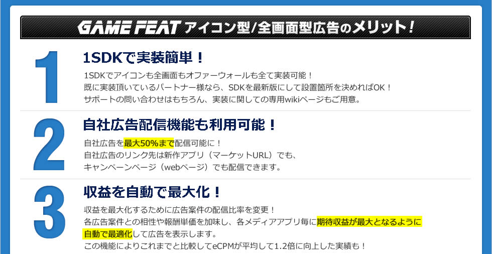 GAMEFEAT アイコン型/全画面型広告のメリット！1SDKで実装簡単！1SDKでアイコンも全画面もオファーウォールも全て実装可能！既に実装頂いているパートナー様なら、SDKを最新版にして設置箇所を決めればOK！サポートの問い合わせはもちろん、実装に関しての専用wikiページもご用意。