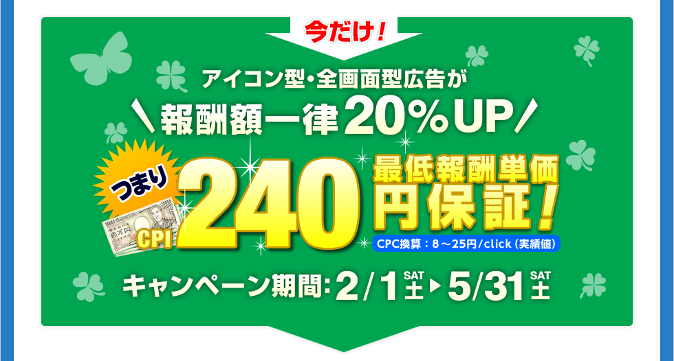 アイコン型・全画面型広告が報酬額一律20%UP！つまり最低報酬単価240円保証!CPC換算：8～25円/click（実績値）キャンペーン期間：11/14〜12/31